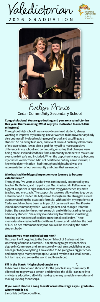 Evelyn Prince Cedar Community Secondary School Congratulations! You are graduating and you are a valedictorian this year. That’s amazing! What kept you motivated to reach this milestone? Throughout high school I was a very determined student, always wanting to improve my learning. I never wanted to improve for anybody else but myself. I valued making myself proud and excelling as a student. So on every test, race, and event I would push myself because of my own values. It was also a goal for myself to make a positive difference in my school and community, ensuring that changes were being made. I valued feedback from community members to make sure everyone felt safe and included. When the opportunity arose to become my classes valedictorian I did not hesitate to put my name forward, I knew the determination I had throughout high school was the representation of our community and class that we needed.  Who has had the biggest impact on your journey to become valedictorian? Through my five years at Cedar I was continuously supported by my teacher Mr. Peffers, and my principal Mrs. Kraeker. Mr. Peffers was my biggest supporter in high school. He was my gym teacher, my math teacher, and my coach. The support he gave me allowed me to grow as a student and a leader. He helped me through mental struggles as well as understanding the quadratic formula. Without him my experience at Cedar would not have been as impactful on me as it was. Mrs Kraeker joined our community while I was in grade 9, and changed it for the better. She cares for the school so much, and with that caring for each and every student. She always found a way to celebrate something; handing out hundreds of cookies on national cookie day. These memories she created will last with me forever, and I wish her the best of luck on her retirement next year. You will be missed by the entire student body. What are you most excited about next? Next year I will be going to the Sauder School of Business at the University of British Columbia. I am planning to get my bachelors degree in Commerce, and am unsure of what I am specializing in but am eager to try everything. I am excited to be going to a bigger school and meeting so many new people. I valued my time in a small school, but I am ready to go see the world and branch out.  Fill in the blank: “High school taught me ”. to become a leader and show up for the people in my community. It allowed me to grow as a person and develop the skills I can take into my future education, all while making so many valuable memories and making lifelong friendships.  If you could choose a song to walk across the stage as you graduate- what would it be? Landslide by Fleetwood Mac.