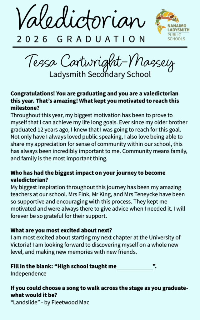 Tessa Cartwright-Massey 
LSS

Congratulations! You are graduating and you are a valedictorian this year. That’s amazing! What kept you motivated to reach this milestone? 
Throughout this year, my biggest motivation has been to prove to myself that I can achieve my life long goals. Ever since my older brother graduated 12 years ago, I knew that I was going to reach for this goal. Not only have I always loved public speaking, I also love being able to share my appreciation for sense of community within our school, this has always been incredibly important to me. Community means family, and family is the most important thing. 

Who has had the biggest impact on your journey to become valedictorian? 
My biggest inspiration throughout this journey has been my amazing teachers at our school. Mrs Fink, Mr King, and Mrs Teneycke have been so supportive and encouraging with this process. They kept me motivated and were always there to give advice when I needed it. I will forever be so grateful for their support. 

What are you most excited about next? 
I am most excited about starting my next chapter at the University of Victoria! I am looking forward to discovering myself on a whole new level, and making new memories with new friends. 

Fill in the blank: “High school taught me                              ”.
Independence

If you could choose a song to walk across the stage as you graduate- what would it be?
“Landslide” - by Fleetwood Mac
