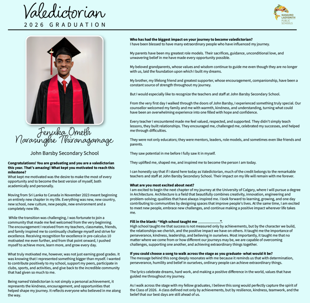 Jenuka Ometh
Narasinghe Thiranagamage
John Barsby

Congratulations! You are graduating and you are a valedictorian this year. That’s amazing! What kept you motivated to reach this milestone? 
What kept me motivated was the desire to make the most of every opportunity and to become the best version of myself, both academically and personally.

Moving from Sri Lanka to Canada in November 2023 meant beginning an entirely new chapter in my life. Everything was new, new country, new school, new culture, new people, new environment and a completely new life.

 While the transition was challenging, I was fortunate to join a community that made me feel welcomed from the very beginning.
The encouragement I received from my teachers, classmates, friends, and family inspired me to continually challenge myself and strive for excellence. Receiving recognition for excellence in pre-calculus 10 motivated me even further, and from that point onward, I pushed myself to achieve more, learn more, and grow every day.

What truly motivated me, however, was not just earning good grades. It was knowing that I represented something bigger than myself. I wanted to contribute positively to my school, support my peers, participate in clubs, sports, and activities, and give back to the incredible community that had given so much to me.

Being named Valedictorian is not simply a personal achievement, it represents the kindness, encouragement, and opportunities that helped shape my journey. It reflects everyone who believed in me along the way.


Who has had the biggest impact on your journey to become valedictorian? 
I have been blessed to have many extraordinary people who have influenced my journey.

My parents have been my greatest role models. Their sacrifices, guidance, unconditional love, and unwavering belief in me have made every opportunity possible. 

My beloved grandparents, whose values and wisdom continue to guide me even though they are no longer with us, laid the foundation upon which I built my dreams. 

My brother, my lifelong friend and greatest supporter, whose encouragement, companionship, have been a constant source of strength throughout my journey.

But I would especially like to recognize the teachers and staff at John Barsby Secondary School.

From the very first day I walked through the doors of John Barsby, I experienced something truly special. Our counsellor welcomed my family and me with warmth, kindness, and understanding, turning what could have been an overwhelming experience into one filled with hope and confidence.

Every teacher I encountered made me feel valued, respected, and supported. They didn't simply teach lessons, they built relationships. They encouraged me, challenged me, celebrated my successes, and helped me through difficulties.

They were not only educators; they were mentors, leaders, role models, and sometimes even like friends and parents.

They saw potential in me before I fully saw it in myself.

They uplifted me, shaped me, and inspired me to become the person I am today.

I can honestly say that if I stand here today as Valedictorian, much of the credit belongs to the remarkable teachers and staff at John Barsby Secondary School. Their impact on my life will remain with me forever.

What are you most excited about next? 
I am excited to begin the next chapter of my journey at the University of Calgary, where I will pursue a degree in Architecture. Architecture is a field that beautifully combines creativity, innovation, engineering and problem-solving; qualities that have always inspired me. I look forward to learning, growing, and one day contributing to communities by designing spaces that improve people's lives. At the same time, I am excited to meet new people, embrace new challenges, and continue making a positive impact wherever life takes me.

Fill in the blank: “High school taught me                              ”.
High school taught me that success is not measured only by achievements, but by the character we build, the relationships we cherish, and the positive impact we have on others. It taught me the importance of perseverance, kindness, leadership, and believing in ourselves. Most importantly, it taught me that no matter where we come from or how different our journeys may be, we are capable of overcoming challenges, supporting one another, and achieving extraordinary things together.

If you could choose a song to walk across the stage as you graduate- what would it be?
The message behind this song deeply resonates with me because it reminds us that with determination, perseverance, humility and belief in ourselves, ordinary people can achieve extraordinary things.

The lyrics celebrate dreams, hard work, and making a positive difference in the world, values that have guided me throughout my journey.

As I walk across the stage with my fellow graduates, I believe this song would perfectly capture the spirit of the Class of 2026.  A class defined not only by achievements, but by resilience, kindness, teamwork, and the belief that our best days are still ahead of us.

