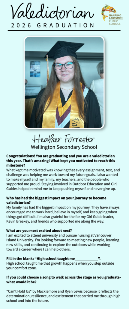 Heather Forrester
Wellington Secondary Congratulations! You are graduating and you are a valedictorian this year. That’s amazing! What kept you motivated to reach this milestone? 
What kept me motivated was knowing that every assignment, test, and challenge was helping me work toward my future goals. I also wanted to make myself and my family, my teachers, and the people who supported me proud. Staying involved in Outdoor Education and Girl Guides helped remind me to keep pushing myself and never give up.

Who has had the biggest impact on your journey to become valedictorian? 
My family has had the biggest impact on my journey. They have always encouraged me to work hard, believe in myself, and keep going when things got difficult. I’m also grateful for the for my Girl Guide leader, Kevin Breakey, and friends who supported me along the way.

What are you most excited about next? 
I am excited to attend university and pursue nursing at Vancouver Island University. I’m looking forward to meeting new people, learning new skills, and continuing to explore the outdoors while working toward a career where I can help others.

Fill in the blank: “High school taught me                              ”.
High school taught me that growth happens when you step outside your comfort zone.

If you could choose a song to walk across the stage as you graduate- what would it be?

"Can't Hold Us" by Macklemore and Ryan Lewis because it reflects the determination, resilience, and excitement that carried me through high school and into the future.