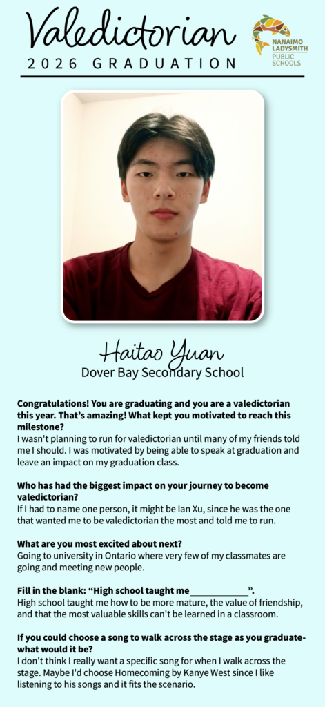 Haitao Yuan
Dover Bay
Congratulations! You are graduating and you are a valedictorian this year. That’s amazing! What kept you motivated to reach this milestone? 
I wasn't planning to run for valedictorian until many of my friends told me I should. I was motivated by being able to speak at graduation and leave an impact on my graduation class.

Who has had the biggest impact on your journey to become valedictorian? 
If I had to name one person, it might be Ian Xu, since he was the one that wanted me to be valedictorian the most and told me to run.

What are you most excited about next? 
Going to university in Ontario where very few of my classmates are going and meeting new people.

Fill in the blank: “High school taught me                              ”.
High school taught me how to be more mature, the value of friendship, and that the most valuable skills can't be learned in a classroom. 

If you could choose a song to walk across the stage as you graduate- what would it be?
I don't think I really want a specific song for when I walk across the stage. Maybe I'd choose Homecoming by Kanye West since I like listening to his songs and it fits the scenario.